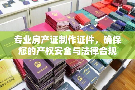 潜山专业房产证制作证件，确保您的产权安全与法律合规